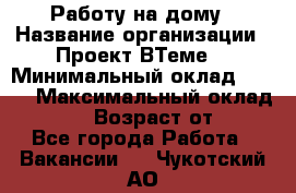 Работу на дому › Название организации ­ Проект ВТеме  › Минимальный оклад ­ 600 › Максимальный оклад ­ 3 000 › Возраст от ­ 18 - Все города Работа » Вакансии   . Чукотский АО